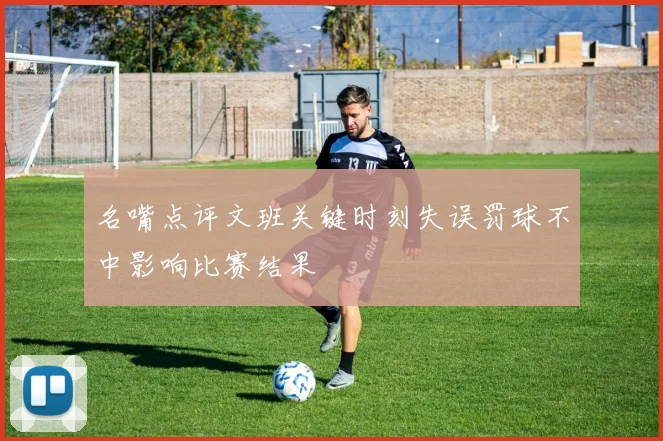 名嘴点评文班关键时刻失误罚球不中影响比赛结果