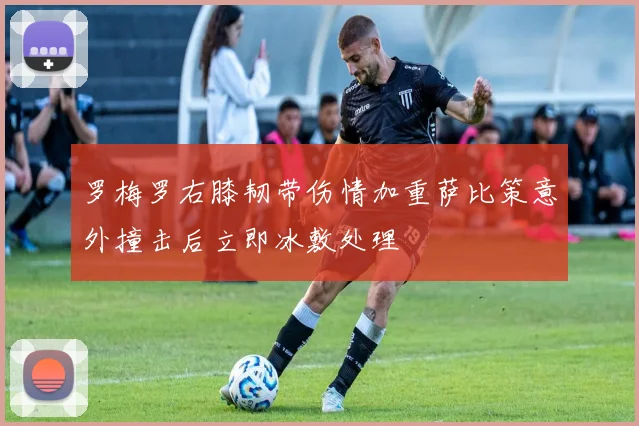 罗梅罗右膝韧带伤情加重萨比策意外撞击后立即冰敷处理