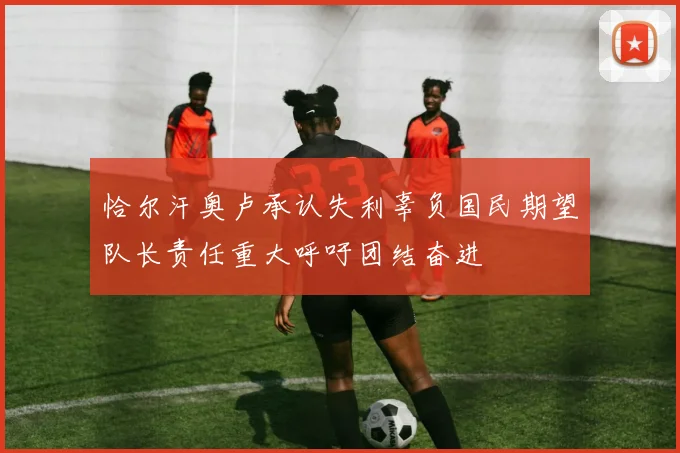 恰尔汗奥卢承认失利辜负国民期望队长责任重大呼吁团结奋进