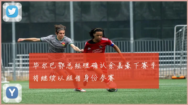 毕尔巴鄂总经理确认余嘉豪下赛季将继续以租借身份参赛