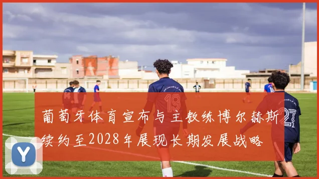 葡萄牙体育宣布与主教练博尔赫斯续约至2028年展现长期发展战略