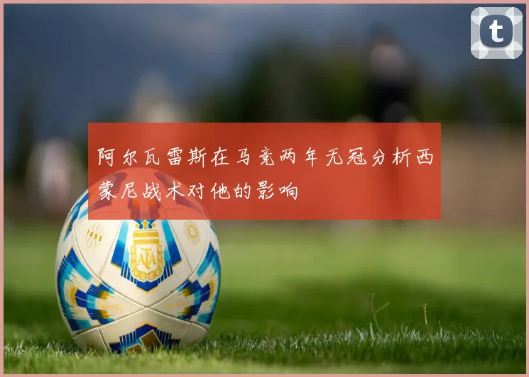 阿尔瓦雷斯在马竞两年无冠分析西蒙尼战术对他的影响