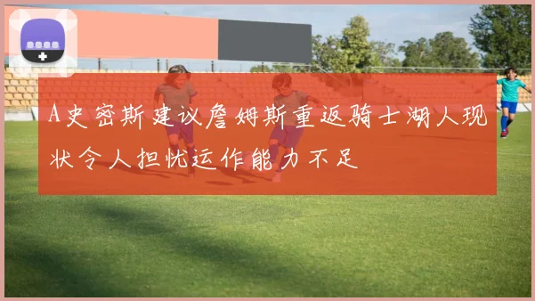 A史密斯建议詹姆斯重返骑士湖人现状令人担忧运作能力不足