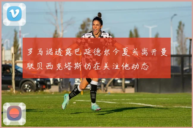 罗马诺透露巴延德尔今夏或离开曼联贝西克塔斯仍在关注他动态