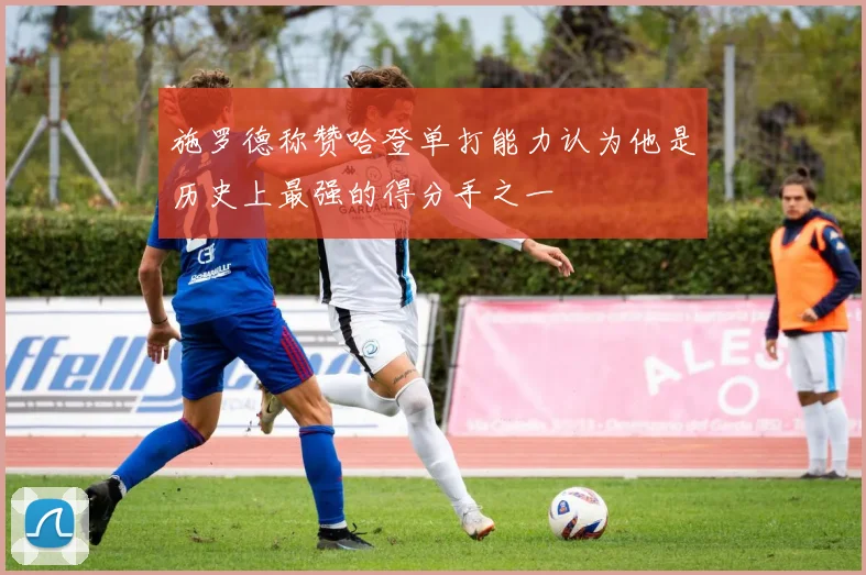 施罗德称赞哈登单打能力认为他是历史上最强的得分手之一