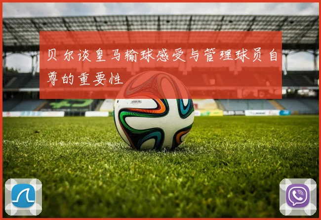 贝尔谈皇马输球感受与管理球员自尊的重要性