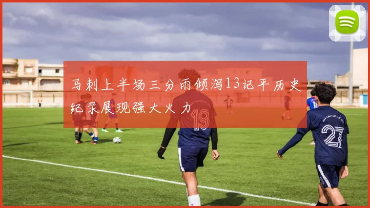 马刺上半场三分雨倾泻13记平历史纪录展现强大火力