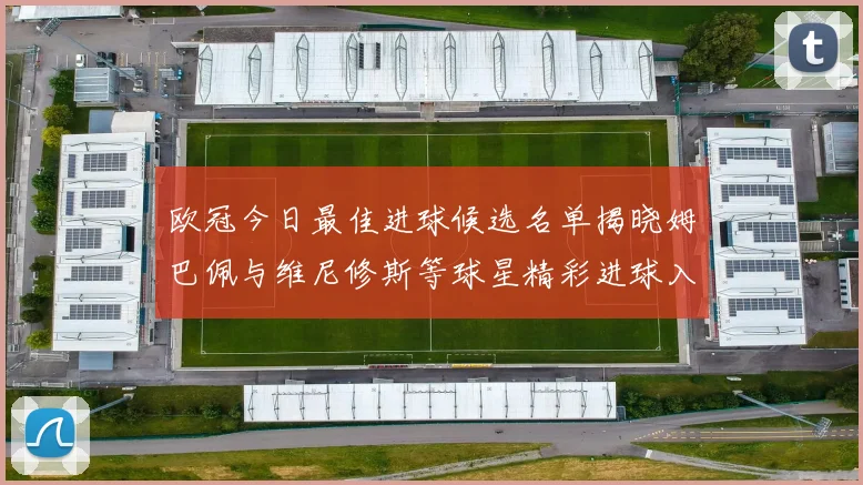 欧冠今日最佳进球候选名单揭晓姆巴佩与维尼修斯等球星精彩进球入围