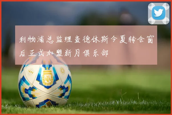 利物浦总监理查德休斯今夏转会窗后正式加盟新月俱乐部