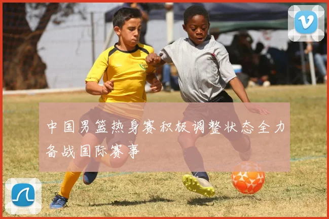 中国男篮热身赛积极调整状态全力备战国际赛事