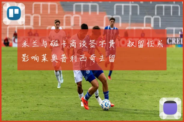 米兰与磁卡商谈签字费囧叔留任或影响莱奥普利西奇去留