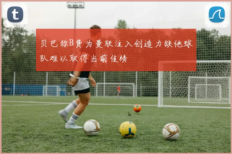 贝巴称B费为曼联注入创造力缺他球队难以取得当前佳绩