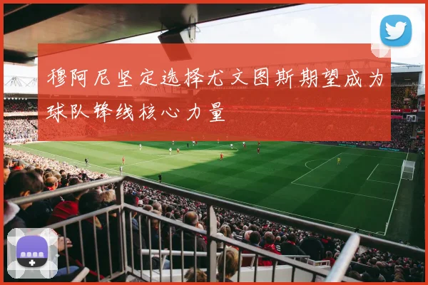 穆阿尼坚定选择尤文图斯期望成为球队锋线核心力量