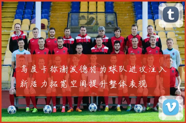 乌度卡称谢泼德将为球队进攻注入新活力拓宽空间提升整体表现