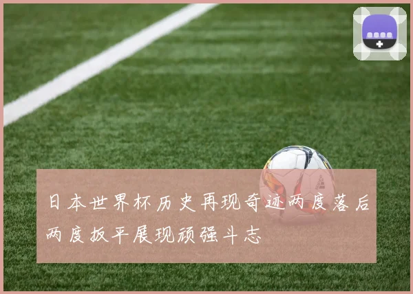 日本世界杯历史再现奇迹两度落后两度扳平展现顽强斗志