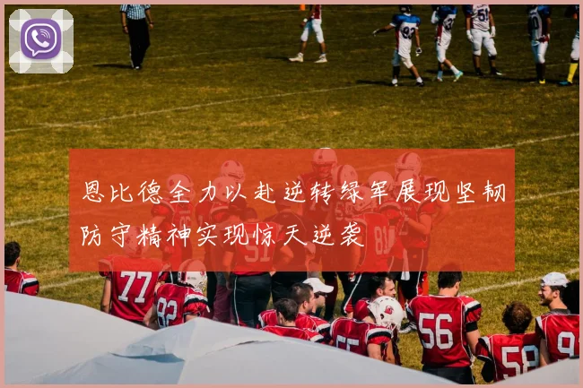 恩比德全力以赴逆转绿军展现坚韧防守精神实现惊天逆袭
