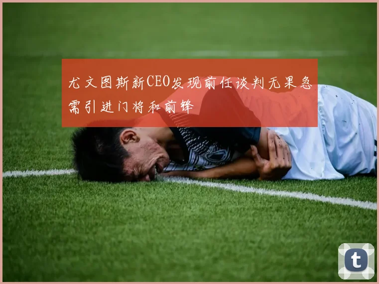 尤文图斯新CEO发现前任谈判无果急需引进门将和前锋