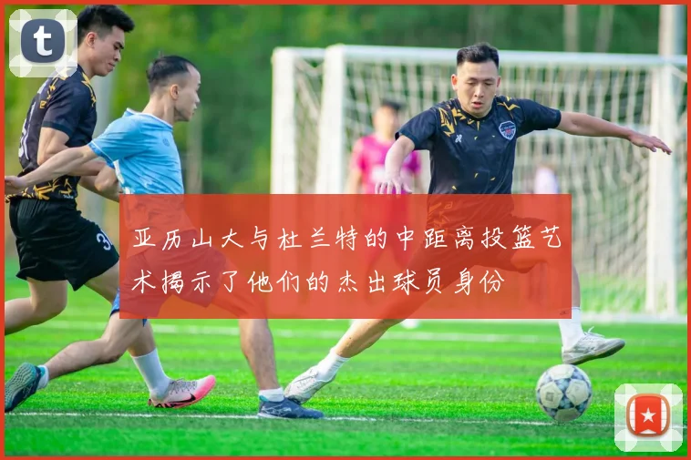 亚历山大与杜兰特的中距离投篮艺术揭示了他们的杰出球员身份